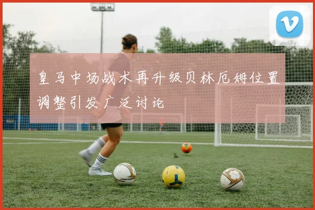 皇马中场战术再升级贝林厄姆位置调整引发广泛讨论